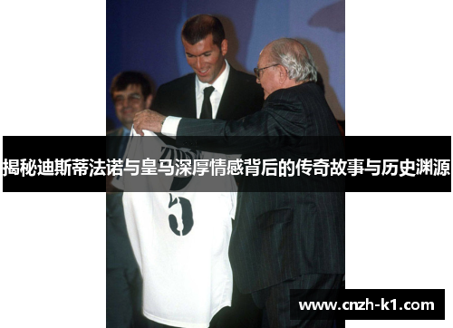 揭秘迪斯蒂法诺与皇马深厚情感背后的传奇故事与历史渊源