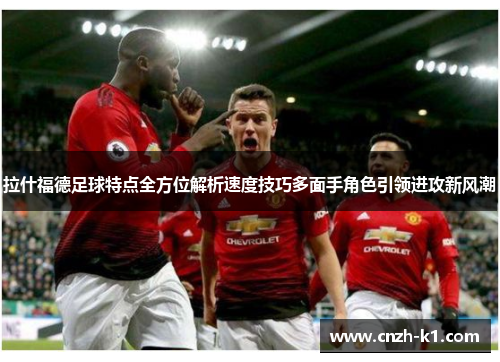 拉什福德足球特点全方位解析速度技巧多面手角色引领进攻新风潮