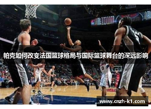 帕克如何改变法国篮球格局与国际篮球舞台的深远影响