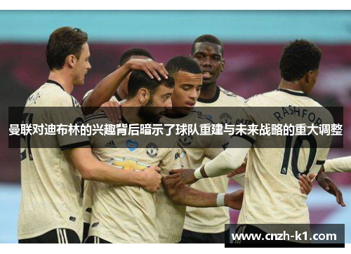 曼联对迪布林的兴趣背后暗示了球队重建与未来战略的重大调整