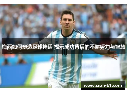 梅西如何塑造足球神话 揭示成功背后的不懈努力与智慧