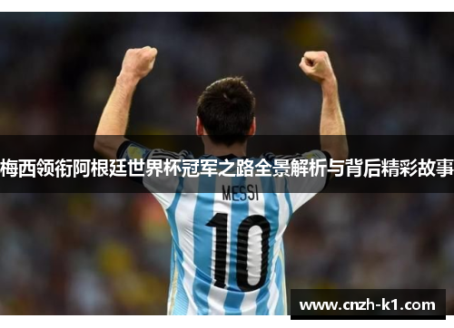 梅西领衔阿根廷世界杯冠军之路全景解析与背后精彩故事