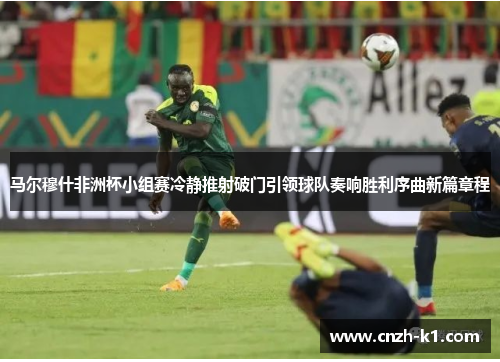 马尔穆什非洲杯小组赛冷静推射破门引领球队奏响胜利序曲新篇章程