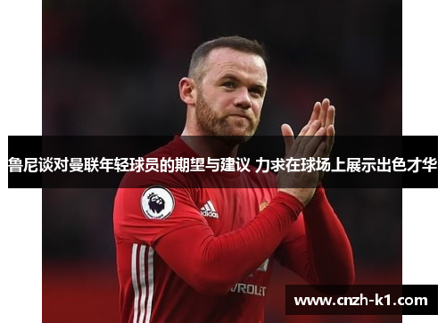 鲁尼谈对曼联年轻球员的期望与建议 力求在球场上展示出色才华