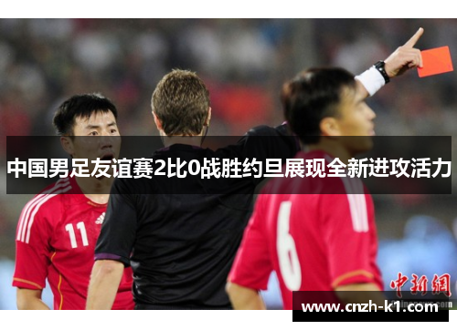 中国男足友谊赛2比0战胜约旦展现全新进攻活力