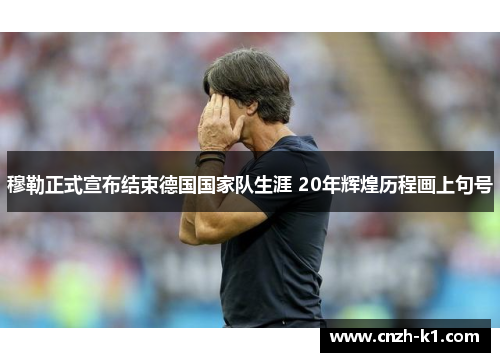 穆勒正式宣布结束德国国家队生涯 20年辉煌历程画上句号