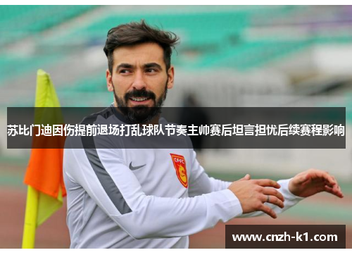 苏比门迪因伤提前退场打乱球队节奏主帅赛后坦言担忧后续赛程影响